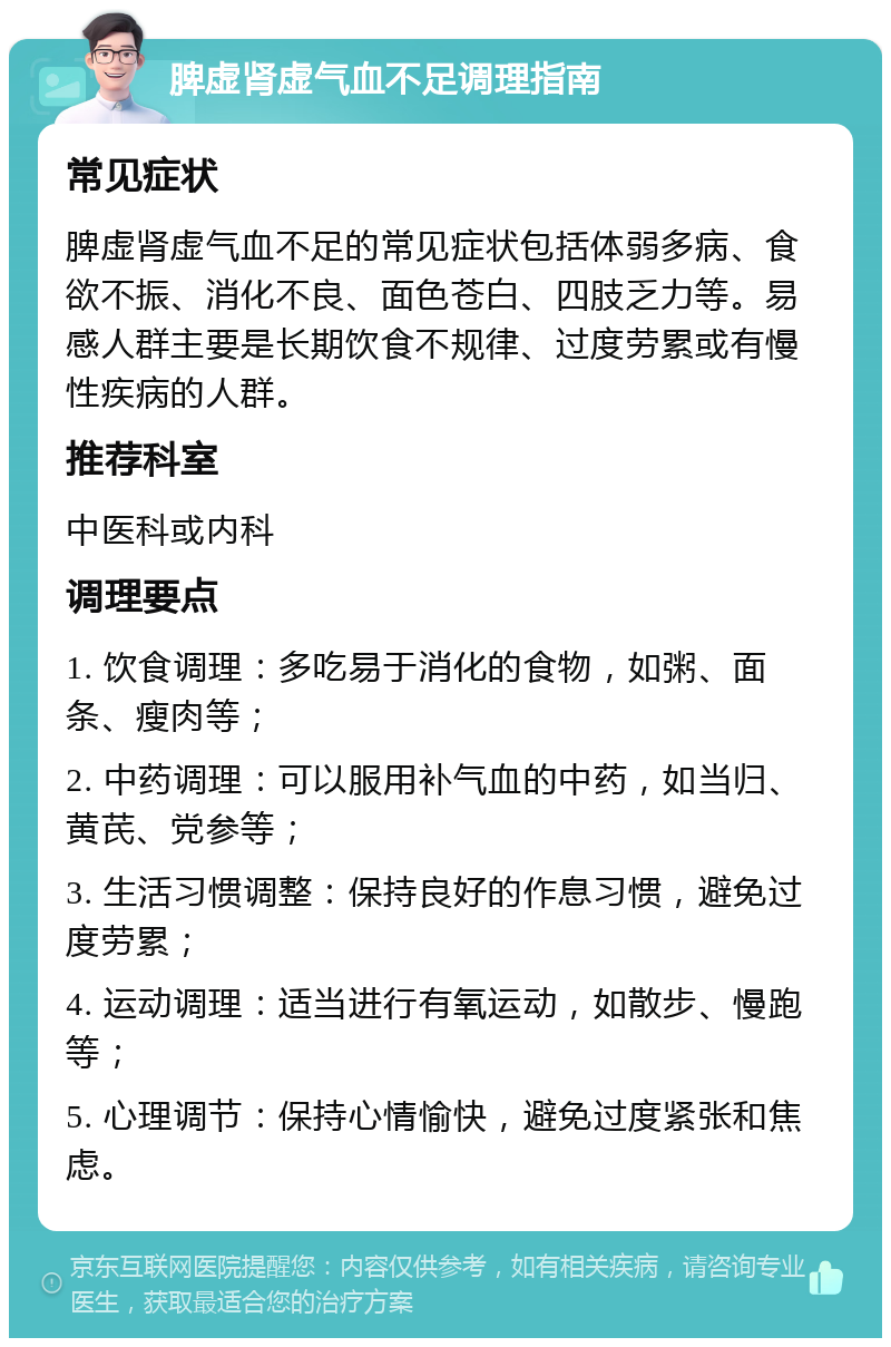 脾虚肾虚气血不足调理指南 常见症状 脾虚肾虚气血不足的常见症状包括体弱多病、食欲不振、消化不良、面色苍白、四肢乏力等。易感人群主要是长期饮食不规律、过度劳累或有慢性疾病的人群。 推荐科室 中医科或内科 调理要点 1. 饮食调理：多吃易于消化的食物，如粥、面条、瘦肉等； 2. 中药调理：可以服用补气血的中药，如当归、黄芪、党参等； 3. 生活习惯调整：保持良好的作息习惯，避免过度劳累； 4. 运动调理：适当进行有氧运动，如散步、慢跑等； 5. 心理调节：保持心情愉快，避免过度紧张和焦虑。