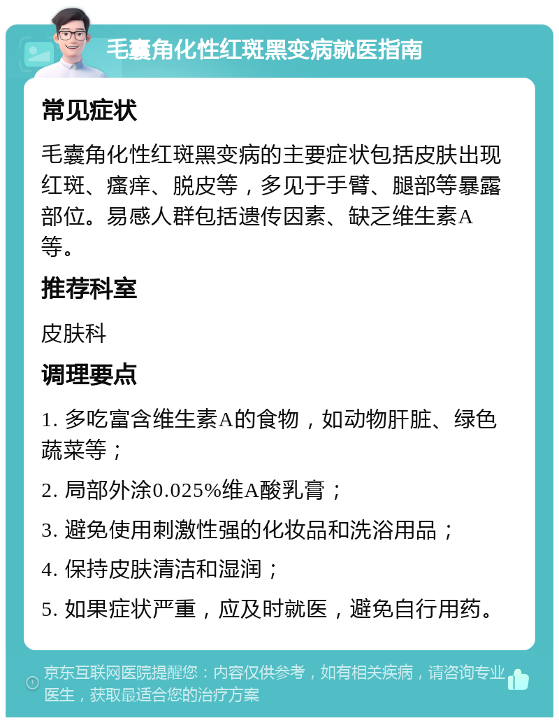 毛囊角化性红斑黑变病就医指南 常见症状 毛囊角化性红斑黑变病的主要症状包括皮肤出现红斑、瘙痒、脱皮等，多见于手臂、腿部等暴露部位。易感人群包括遗传因素、缺乏维生素A等。 推荐科室 皮肤科 调理要点 1. 多吃富含维生素A的食物，如动物肝脏、绿色蔬菜等； 2. 局部外涂0.025%维A酸乳膏； 3. 避免使用刺激性强的化妆品和洗浴用品； 4. 保持皮肤清洁和湿润； 5. 如果症状严重，应及时就医，避免自行用药。