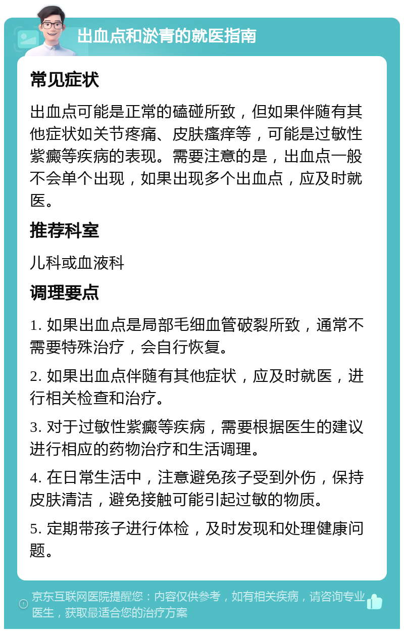 出血点和淤青的就医指南 常见症状 出血点可能是正常的磕碰所致，但如果伴随有其他症状如关节疼痛、皮肤瘙痒等，可能是过敏性紫癜等疾病的表现。需要注意的是，出血点一般不会单个出现，如果出现多个出血点，应及时就医。 推荐科室 儿科或血液科 调理要点 1. 如果出血点是局部毛细血管破裂所致，通常不需要特殊治疗，会自行恢复。 2. 如果出血点伴随有其他症状，应及时就医，进行相关检查和治疗。 3. 对于过敏性紫癜等疾病，需要根据医生的建议进行相应的药物治疗和生活调理。 4. 在日常生活中，注意避免孩子受到外伤，保持皮肤清洁，避免接触可能引起过敏的物质。 5. 定期带孩子进行体检，及时发现和处理健康问题。