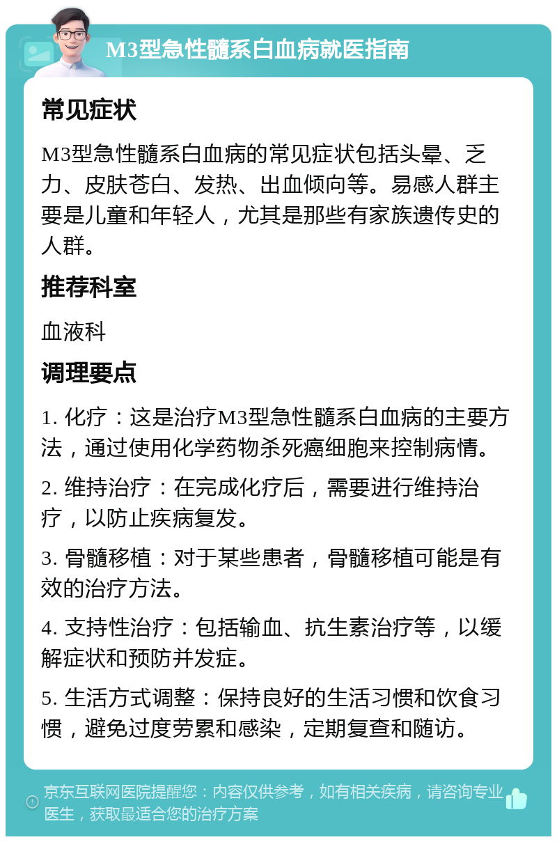 M3型急性髓系白血病就医指南 常见症状 M3型急性髓系白血病的常见症状包括头晕、乏力、皮肤苍白、发热、出血倾向等。易感人群主要是儿童和年轻人，尤其是那些有家族遗传史的人群。 推荐科室 血液科 调理要点 1. 化疗：这是治疗M3型急性髓系白血病的主要方法，通过使用化学药物杀死癌细胞来控制病情。 2. 维持治疗：在完成化疗后，需要进行维持治疗，以防止疾病复发。 3. 骨髓移植：对于某些患者，骨髓移植可能是有效的治疗方法。 4. 支持性治疗：包括输血、抗生素治疗等，以缓解症状和预防并发症。 5. 生活方式调整：保持良好的生活习惯和饮食习惯，避免过度劳累和感染，定期复查和随访。