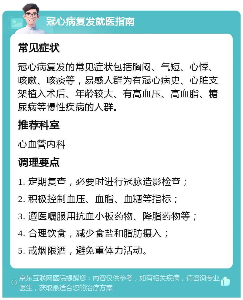 冠心病复发就医指南 常见症状 冠心病复发的常见症状包括胸闷、气短、心悸、咳嗽、咳痰等，易感人群为有冠心病史、心脏支架植入术后、年龄较大、有高血压、高血脂、糖尿病等慢性疾病的人群。 推荐科室 心血管内科 调理要点 1. 定期复查，必要时进行冠脉造影检查； 2. 积极控制血压、血脂、血糖等指标； 3. 遵医嘱服用抗血小板药物、降脂药物等； 4. 合理饮食，减少食盐和脂肪摄入； 5. 戒烟限酒，避免重体力活动。