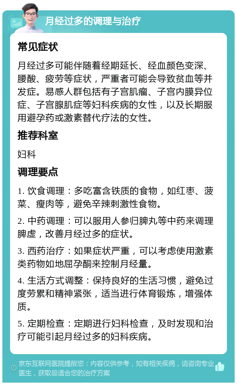 月经过多的调理与治疗 常见症状 月经过多可能伴随着经期延长、经血颜色变深、腰酸、疲劳等症状，严重者可能会导致贫血等并发症。易感人群包括有子宫肌瘤、子宫内膜异位症、子宫腺肌症等妇科疾病的女性，以及长期服用避孕药或激素替代疗法的女性。 推荐科室 妇科 调理要点 1. 饮食调理：多吃富含铁质的食物，如红枣、菠菜、瘦肉等，避免辛辣刺激性食物。 2. 中药调理：可以服用人参归脾丸等中药来调理脾虚，改善月经过多的症状。 3. 西药治疗：如果症状严重，可以考虑使用激素类药物如地屈孕酮来控制月经量。 4. 生活方式调整：保持良好的生活习惯，避免过度劳累和精神紧张，适当进行体育锻炼，增强体质。 5. 定期检查：定期进行妇科检查，及时发现和治疗可能引起月经过多的妇科疾病。