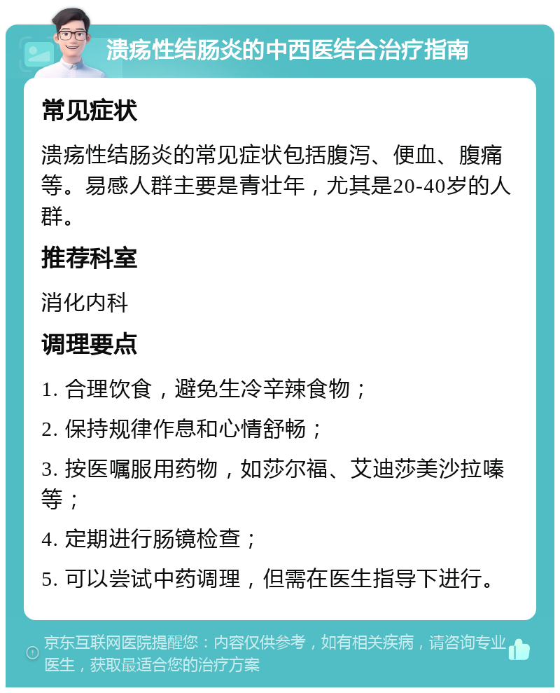 溃疡性结肠炎的中西医结合治疗指南 常见症状 溃疡性结肠炎的常见症状包括腹泻、便血、腹痛等。易感人群主要是青壮年，尤其是20-40岁的人群。 推荐科室 消化内科 调理要点 1. 合理饮食，避免生冷辛辣食物； 2. 保持规律作息和心情舒畅； 3. 按医嘱服用药物，如莎尔福、艾迪莎美沙拉嗪等； 4. 定期进行肠镜检查； 5. 可以尝试中药调理，但需在医生指导下进行。