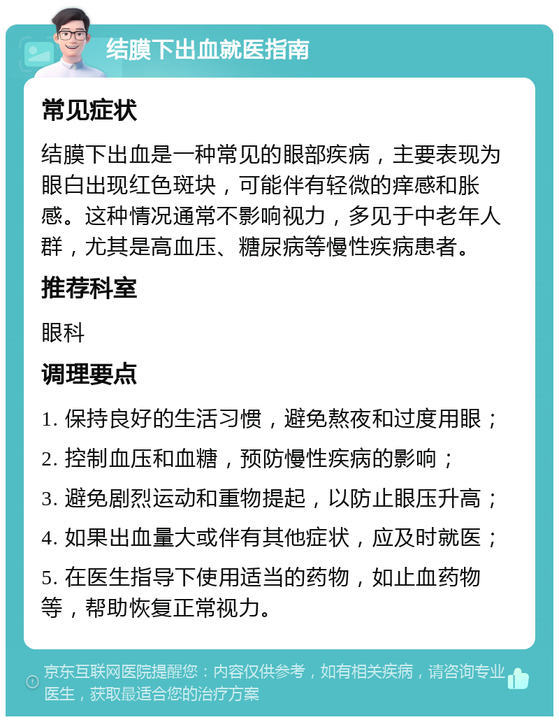 结膜下出血就医指南 常见症状 结膜下出血是一种常见的眼部疾病，主要表现为眼白出现红色斑块，可能伴有轻微的痒感和胀感。这种情况通常不影响视力，多见于中老年人群，尤其是高血压、糖尿病等慢性疾病患者。 推荐科室 眼科 调理要点 1. 保持良好的生活习惯，避免熬夜和过度用眼； 2. 控制血压和血糖，预防慢性疾病的影响； 3. 避免剧烈运动和重物提起，以防止眼压升高； 4. 如果出血量大或伴有其他症状，应及时就医； 5. 在医生指导下使用适当的药物，如止血药物等，帮助恢复正常视力。