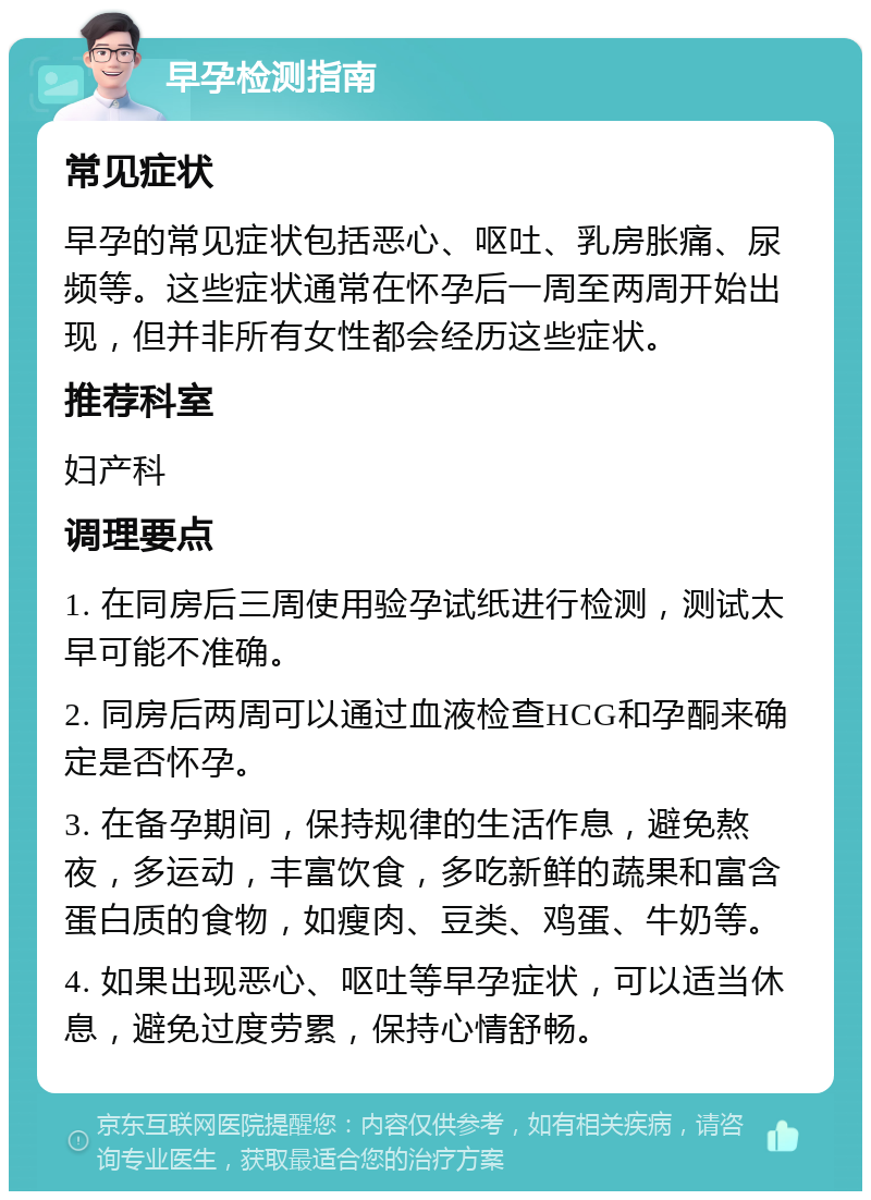 早孕检测指南 常见症状 早孕的常见症状包括恶心、呕吐、乳房胀痛、尿频等。这些症状通常在怀孕后一周至两周开始出现，但并非所有女性都会经历这些症状。 推荐科室 妇产科 调理要点 1. 在同房后三周使用验孕试纸进行检测，测试太早可能不准确。 2. 同房后两周可以通过血液检查HCG和孕酮来确定是否怀孕。 3. 在备孕期间，保持规律的生活作息，避免熬夜，多运动，丰富饮食，多吃新鲜的蔬果和富含蛋白质的食物，如瘦肉、豆类、鸡蛋、牛奶等。 4. 如果出现恶心、呕吐等早孕症状，可以适当休息，避免过度劳累，保持心情舒畅。