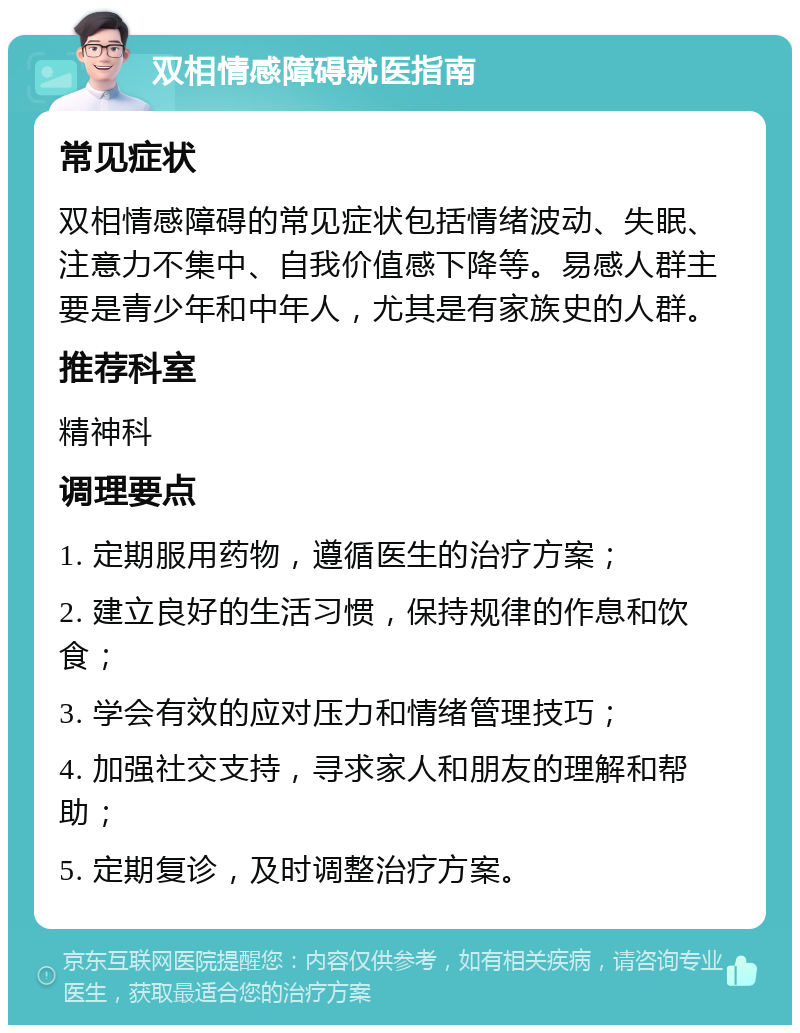 双相情感障碍就医指南 常见症状 双相情感障碍的常见症状包括情绪波动、失眠、注意力不集中、自我价值感下降等。易感人群主要是青少年和中年人，尤其是有家族史的人群。 推荐科室 精神科 调理要点 1. 定期服用药物，遵循医生的治疗方案； 2. 建立良好的生活习惯，保持规律的作息和饮食； 3. 学会有效的应对压力和情绪管理技巧； 4. 加强社交支持，寻求家人和朋友的理解和帮助； 5. 定期复诊，及时调整治疗方案。