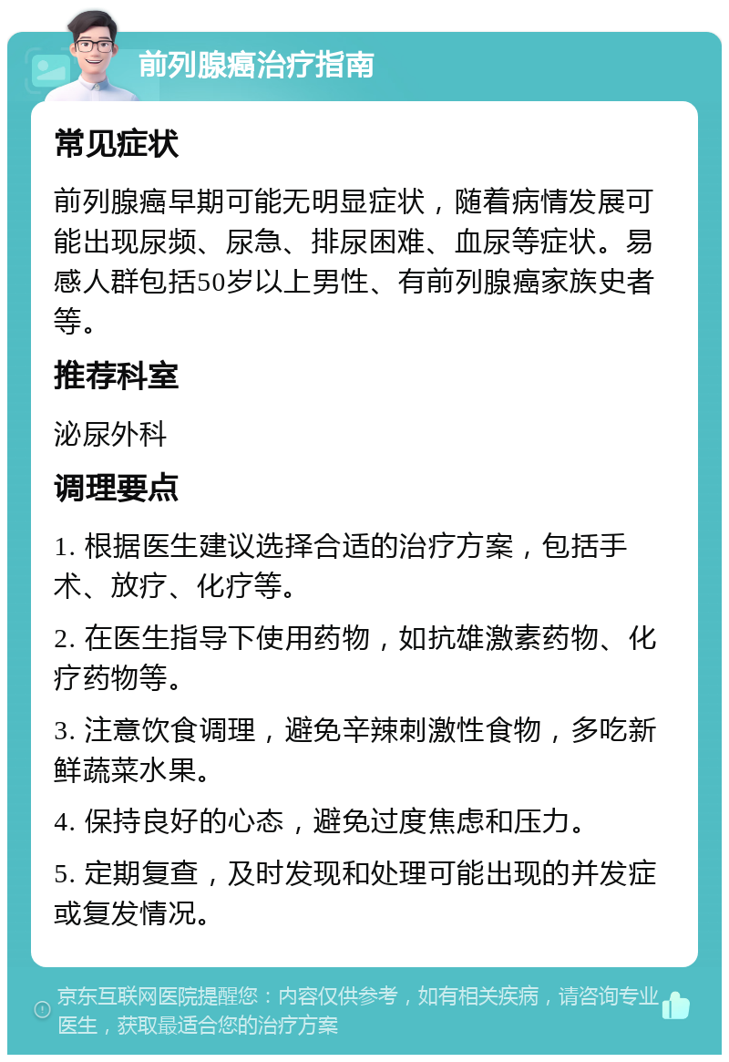 前列腺癌治疗指南 常见症状 前列腺癌早期可能无明显症状，随着病情发展可能出现尿频、尿急、排尿困难、血尿等症状。易感人群包括50岁以上男性、有前列腺癌家族史者等。 推荐科室 泌尿外科 调理要点 1. 根据医生建议选择合适的治疗方案，包括手术、放疗、化疗等。 2. 在医生指导下使用药物，如抗雄激素药物、化疗药物等。 3. 注意饮食调理，避免辛辣刺激性食物，多吃新鲜蔬菜水果。 4. 保持良好的心态，避免过度焦虑和压力。 5. 定期复查，及时发现和处理可能出现的并发症或复发情况。