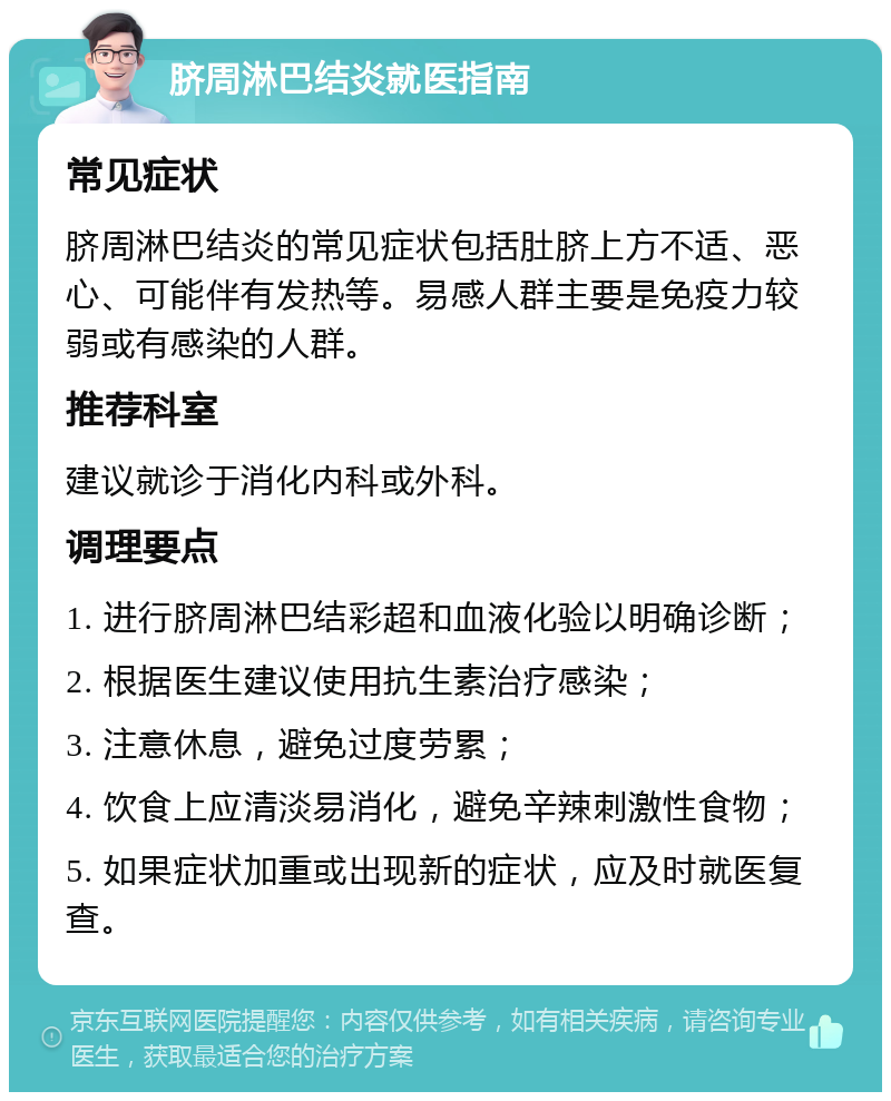 脐周淋巴结炎就医指南 常见症状 脐周淋巴结炎的常见症状包括肚脐上方不适、恶心、可能伴有发热等。易感人群主要是免疫力较弱或有感染的人群。 推荐科室 建议就诊于消化内科或外科。 调理要点 1. 进行脐周淋巴结彩超和血液化验以明确诊断； 2. 根据医生建议使用抗生素治疗感染； 3. 注意休息，避免过度劳累； 4. 饮食上应清淡易消化，避免辛辣刺激性食物； 5. 如果症状加重或出现新的症状，应及时就医复查。