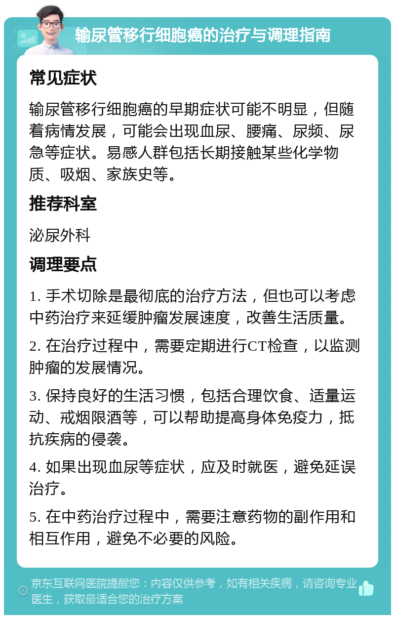 输尿管移行细胞癌的治疗与调理指南 常见症状 输尿管移行细胞癌的早期症状可能不明显，但随着病情发展，可能会出现血尿、腰痛、尿频、尿急等症状。易感人群包括长期接触某些化学物质、吸烟、家族史等。 推荐科室 泌尿外科 调理要点 1. 手术切除是最彻底的治疗方法，但也可以考虑中药治疗来延缓肿瘤发展速度，改善生活质量。 2. 在治疗过程中，需要定期进行CT检查，以监测肿瘤的发展情况。 3. 保持良好的生活习惯，包括合理饮食、适量运动、戒烟限酒等，可以帮助提高身体免疫力，抵抗疾病的侵袭。 4. 如果出现血尿等症状，应及时就医，避免延误治疗。 5. 在中药治疗过程中，需要注意药物的副作用和相互作用，避免不必要的风险。