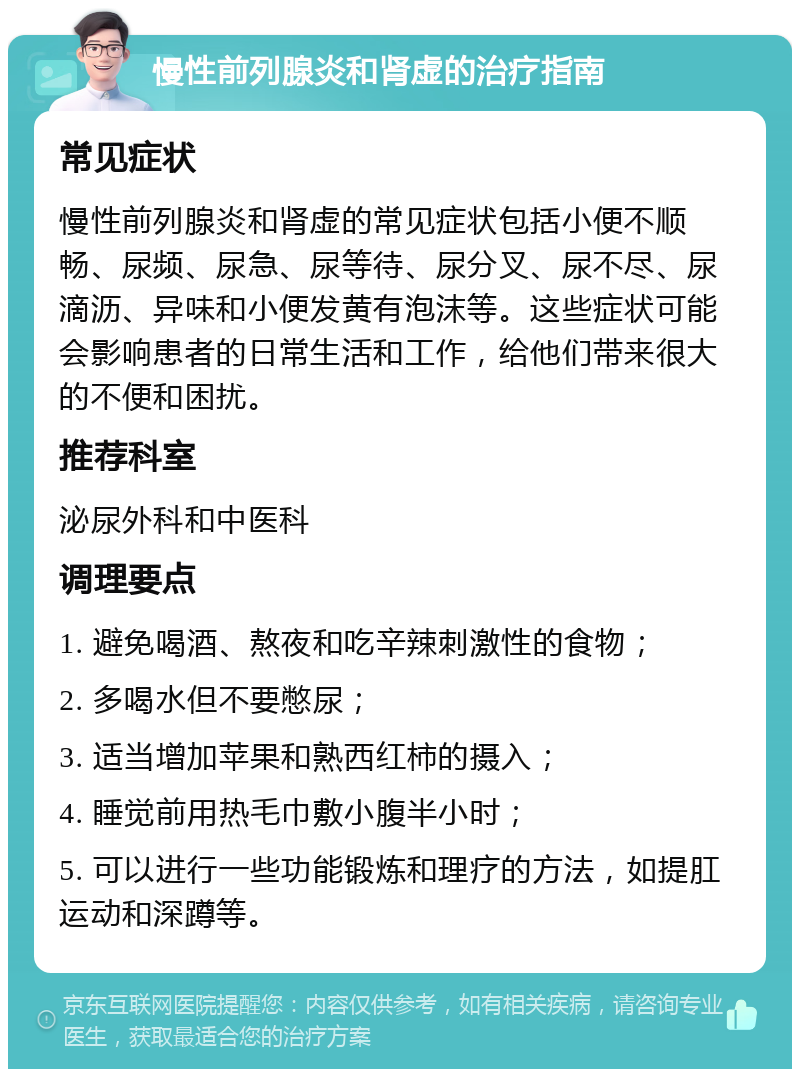 慢性前列腺炎和肾虚的治疗指南 常见症状 慢性前列腺炎和肾虚的常见症状包括小便不顺畅、尿频、尿急、尿等待、尿分叉、尿不尽、尿滴沥、异味和小便发黄有泡沫等。这些症状可能会影响患者的日常生活和工作，给他们带来很大的不便和困扰。 推荐科室 泌尿外科和中医科 调理要点 1. 避免喝酒、熬夜和吃辛辣刺激性的食物； 2. 多喝水但不要憋尿； 3. 适当增加苹果和熟西红柿的摄入； 4. 睡觉前用热毛巾敷小腹半小时； 5. 可以进行一些功能锻炼和理疗的方法，如提肛运动和深蹲等。