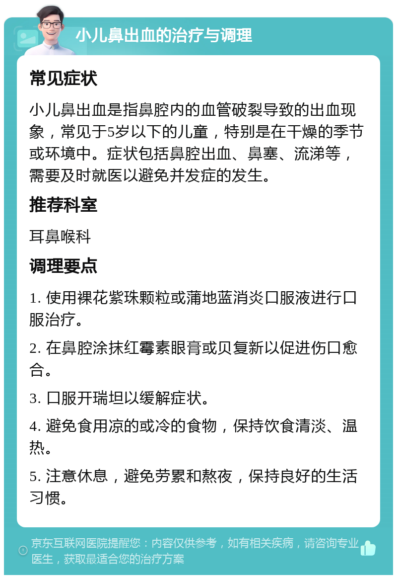 小儿鼻出血的治疗与调理 常见症状 小儿鼻出血是指鼻腔内的血管破裂导致的出血现象，常见于5岁以下的儿童，特别是在干燥的季节或环境中。症状包括鼻腔出血、鼻塞、流涕等，需要及时就医以避免并发症的发生。 推荐科室 耳鼻喉科 调理要点 1. 使用裸花紫珠颗粒或蒲地蓝消炎口服液进行口服治疗。 2. 在鼻腔涂抹红霉素眼膏或贝复新以促进伤口愈合。 3. 口服开瑞坦以缓解症状。 4. 避免食用凉的或冷的食物，保持饮食清淡、温热。 5. 注意休息，避免劳累和熬夜，保持良好的生活习惯。