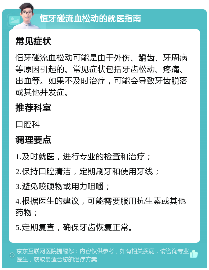 恒牙碰流血松动的就医指南 常见症状 恒牙碰流血松动可能是由于外伤、龋齿、牙周病等原因引起的。常见症状包括牙齿松动、疼痛、出血等。如果不及时治疗，可能会导致牙齿脱落或其他并发症。 推荐科室 口腔科 调理要点 1.及时就医，进行专业的检查和治疗； 2.保持口腔清洁，定期刷牙和使用牙线； 3.避免咬硬物或用力咀嚼； 4.根据医生的建议，可能需要服用抗生素或其他药物； 5.定期复查，确保牙齿恢复正常。