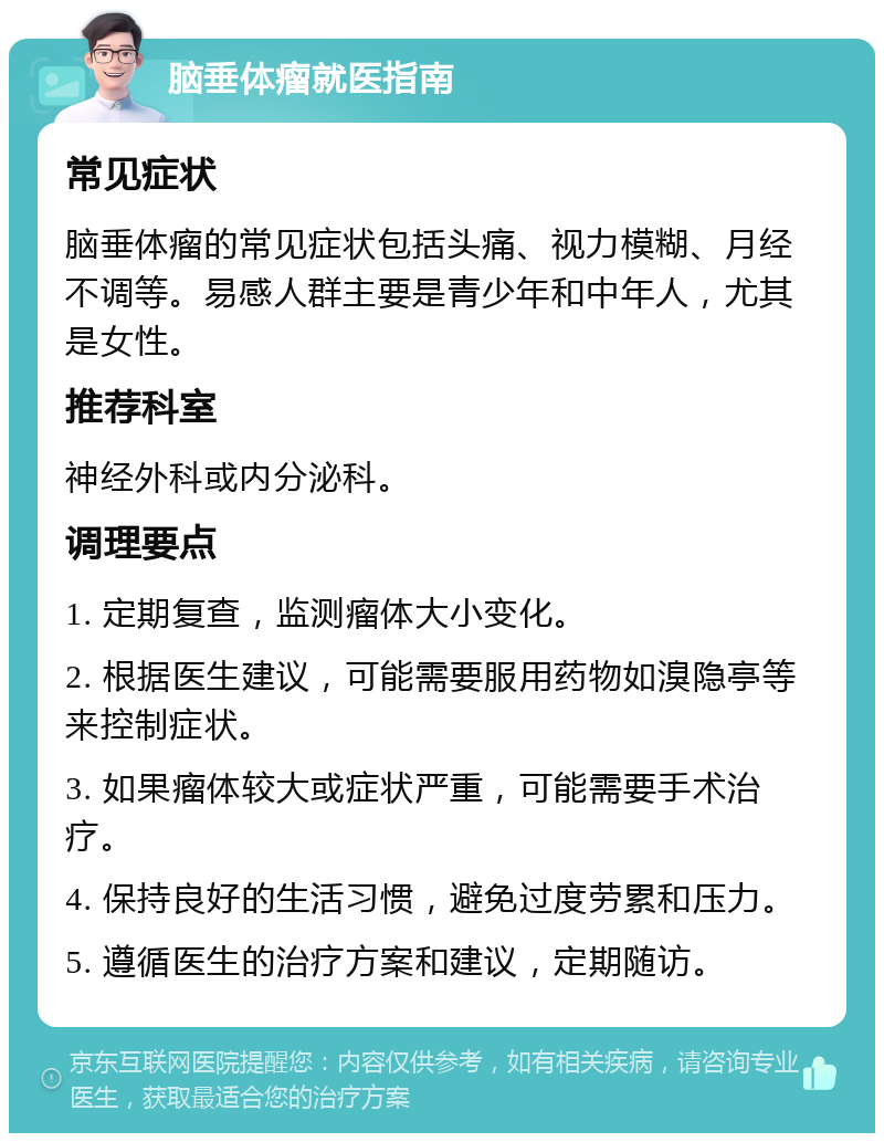 脑垂体瘤就医指南 常见症状 脑垂体瘤的常见症状包括头痛、视力模糊、月经不调等。易感人群主要是青少年和中年人，尤其是女性。 推荐科室 神经外科或内分泌科。 调理要点 1. 定期复查，监测瘤体大小变化。 2. 根据医生建议，可能需要服用药物如溴隐亭等来控制症状。 3. 如果瘤体较大或症状严重，可能需要手术治疗。 4. 保持良好的生活习惯，避免过度劳累和压力。 5. 遵循医生的治疗方案和建议，定期随访。