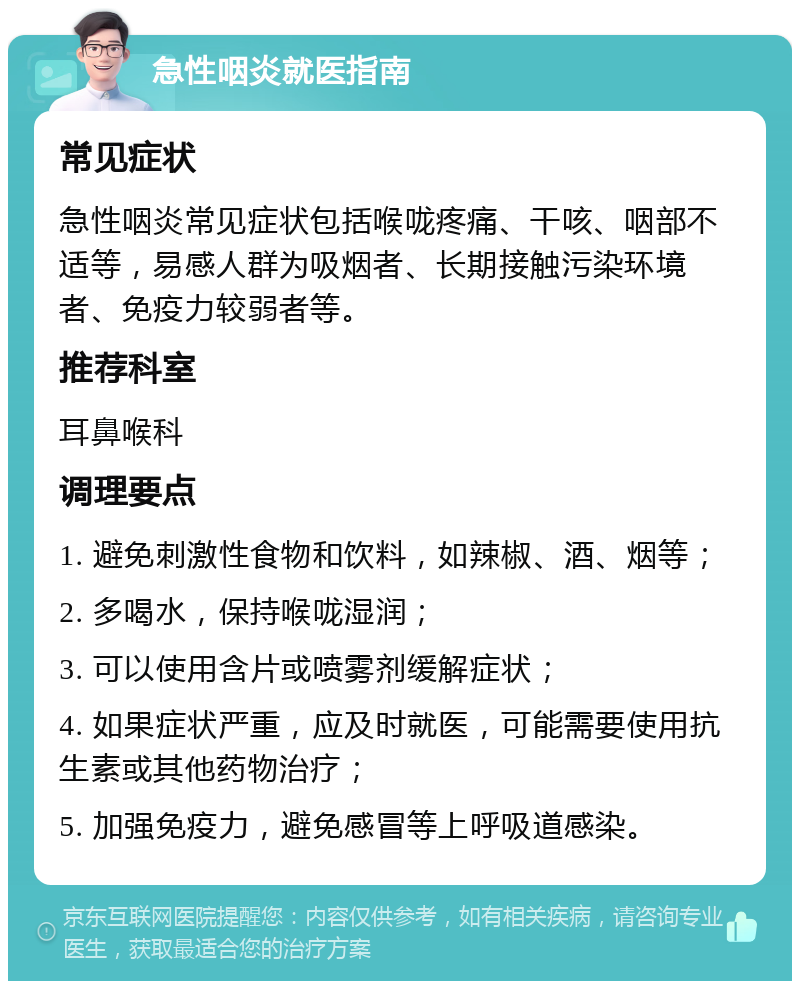 急性咽炎就医指南 常见症状 急性咽炎常见症状包括喉咙疼痛、干咳、咽部不适等，易感人群为吸烟者、长期接触污染环境者、免疫力较弱者等。 推荐科室 耳鼻喉科 调理要点 1. 避免刺激性食物和饮料，如辣椒、酒、烟等； 2. 多喝水，保持喉咙湿润； 3. 可以使用含片或喷雾剂缓解症状； 4. 如果症状严重，应及时就医，可能需要使用抗生素或其他药物治疗； 5. 加强免疫力，避免感冒等上呼吸道感染。