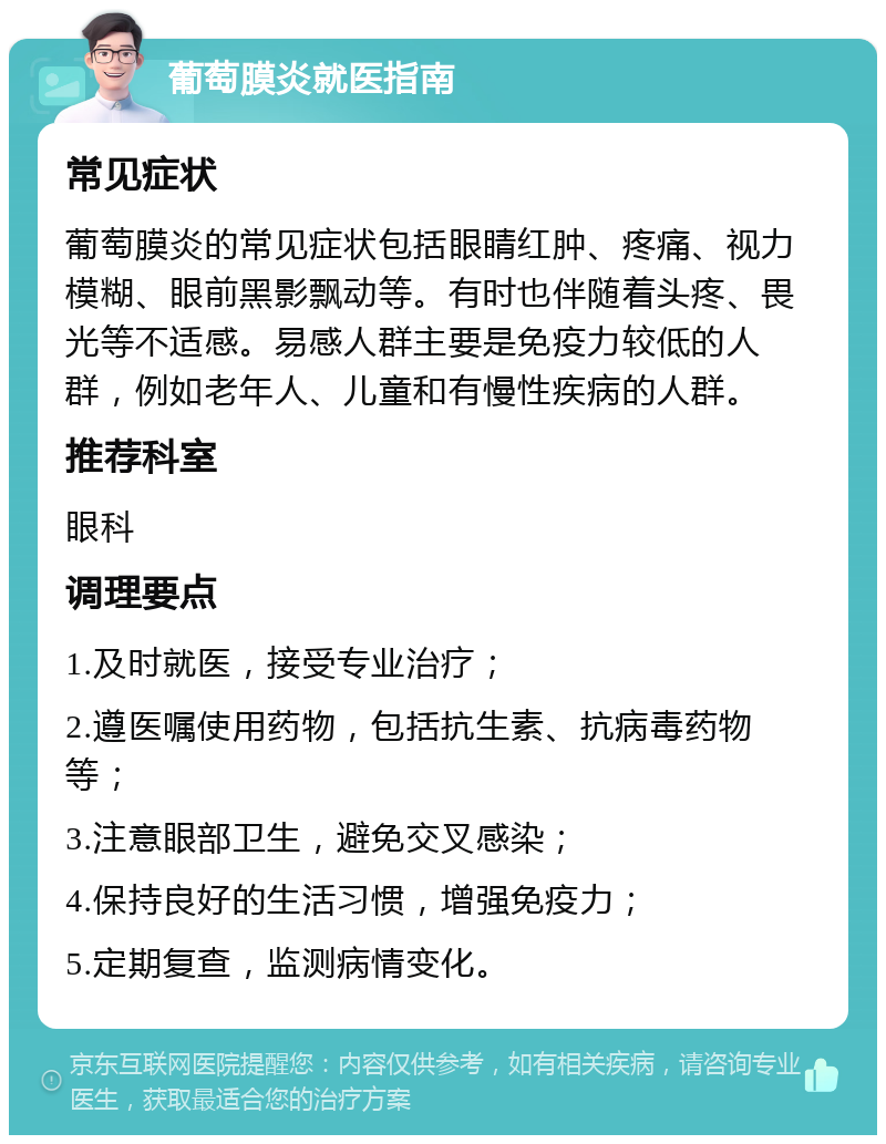 葡萄膜炎就医指南 常见症状 葡萄膜炎的常见症状包括眼睛红肿、疼痛、视力模糊、眼前黑影飘动等。有时也伴随着头疼、畏光等不适感。易感人群主要是免疫力较低的人群，例如老年人、儿童和有慢性疾病的人群。 推荐科室 眼科 调理要点 1.及时就医，接受专业治疗； 2.遵医嘱使用药物，包括抗生素、抗病毒药物等； 3.注意眼部卫生，避免交叉感染； 4.保持良好的生活习惯，增强免疫力； 5.定期复查，监测病情变化。