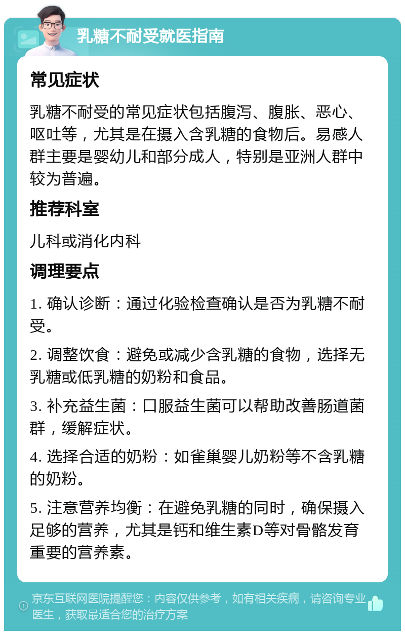 乳糖不耐受就医指南 常见症状 乳糖不耐受的常见症状包括腹泻、腹胀、恶心、呕吐等，尤其是在摄入含乳糖的食物后。易感人群主要是婴幼儿和部分成人，特别是亚洲人群中较为普遍。 推荐科室 儿科或消化内科 调理要点 1. 确认诊断：通过化验检查确认是否为乳糖不耐受。 2. 调整饮食：避免或减少含乳糖的食物，选择无乳糖或低乳糖的奶粉和食品。 3. 补充益生菌：口服益生菌可以帮助改善肠道菌群，缓解症状。 4. 选择合适的奶粉：如雀巢婴儿奶粉等不含乳糖的奶粉。 5. 注意营养均衡：在避免乳糖的同时，确保摄入足够的营养，尤其是钙和维生素D等对骨骼发育重要的营养素。