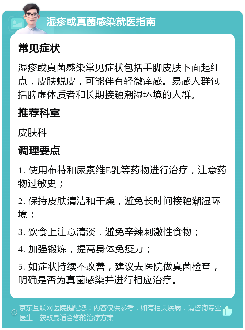 湿疹或真菌感染就医指南 常见症状 湿疹或真菌感染常见症状包括手脚皮肤下面起红点，皮肤蜕皮，可能伴有轻微痒感。易感人群包括脾虚体质者和长期接触潮湿环境的人群。 推荐科室 皮肤科 调理要点 1. 使用布特和尿素维E乳等药物进行治疗，注意药物过敏史； 2. 保持皮肤清洁和干燥，避免长时间接触潮湿环境； 3. 饮食上注意清淡，避免辛辣刺激性食物； 4. 加强锻炼，提高身体免疫力； 5. 如症状持续不改善，建议去医院做真菌检查，明确是否为真菌感染并进行相应治疗。