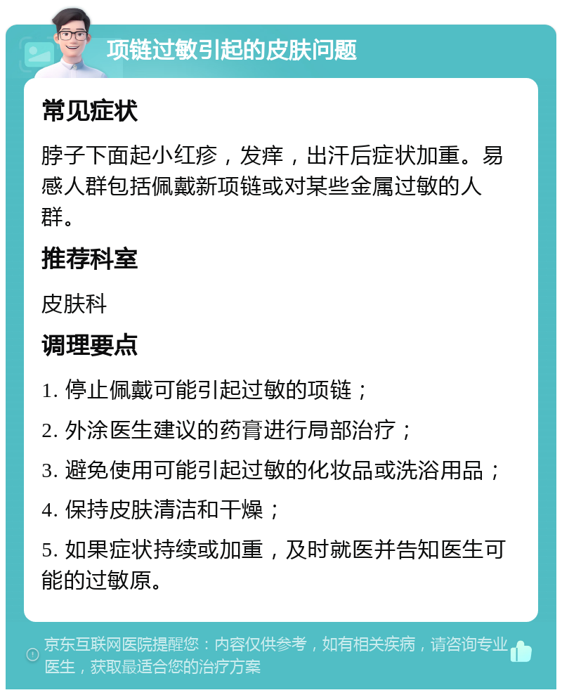 项链过敏引起的皮肤问题 常见症状 脖子下面起小红疹，发痒，出汗后症状加重。易感人群包括佩戴新项链或对某些金属过敏的人群。 推荐科室 皮肤科 调理要点 1. 停止佩戴可能引起过敏的项链； 2. 外涂医生建议的药膏进行局部治疗； 3. 避免使用可能引起过敏的化妆品或洗浴用品； 4. 保持皮肤清洁和干燥； 5. 如果症状持续或加重，及时就医并告知医生可能的过敏原。