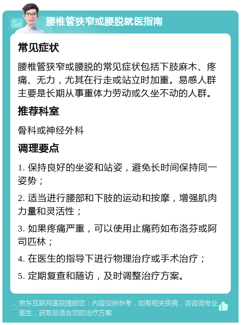 腰椎管狭窄或腰脱就医指南 常见症状 腰椎管狭窄或腰脱的常见症状包括下肢麻木、疼痛、无力，尤其在行走或站立时加重。易感人群主要是长期从事重体力劳动或久坐不动的人群。 推荐科室 骨科或神经外科 调理要点 1. 保持良好的坐姿和站姿，避免长时间保持同一姿势； 2. 适当进行腰部和下肢的运动和按摩，增强肌肉力量和灵活性； 3. 如果疼痛严重，可以使用止痛药如布洛芬或阿司匹林； 4. 在医生的指导下进行物理治疗或手术治疗； 5. 定期复查和随访，及时调整治疗方案。