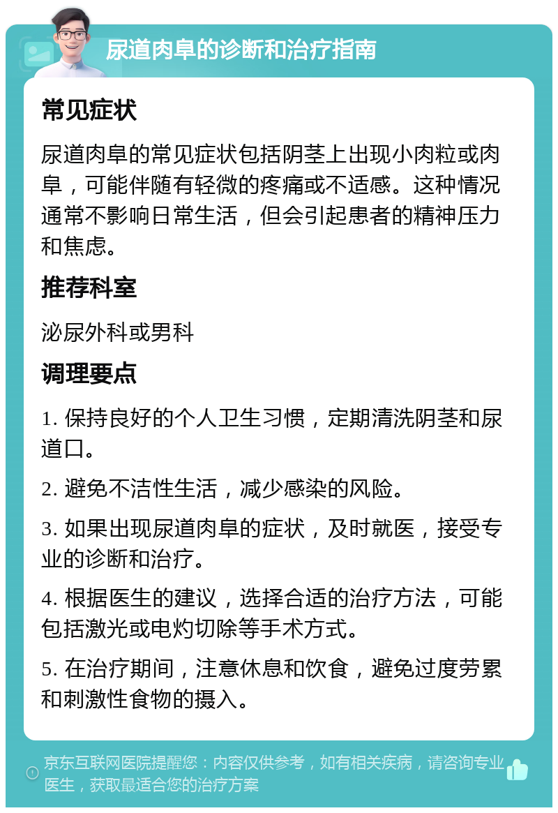 尿道肉阜的诊断和治疗指南 常见症状 尿道肉阜的常见症状包括阴茎上出现小肉粒或肉阜，可能伴随有轻微的疼痛或不适感。这种情况通常不影响日常生活，但会引起患者的精神压力和焦虑。 推荐科室 泌尿外科或男科 调理要点 1. 保持良好的个人卫生习惯，定期清洗阴茎和尿道口。 2. 避免不洁性生活，减少感染的风险。 3. 如果出现尿道肉阜的症状，及时就医，接受专业的诊断和治疗。 4. 根据医生的建议，选择合适的治疗方法，可能包括激光或电灼切除等手术方式。 5. 在治疗期间，注意休息和饮食，避免过度劳累和刺激性食物的摄入。