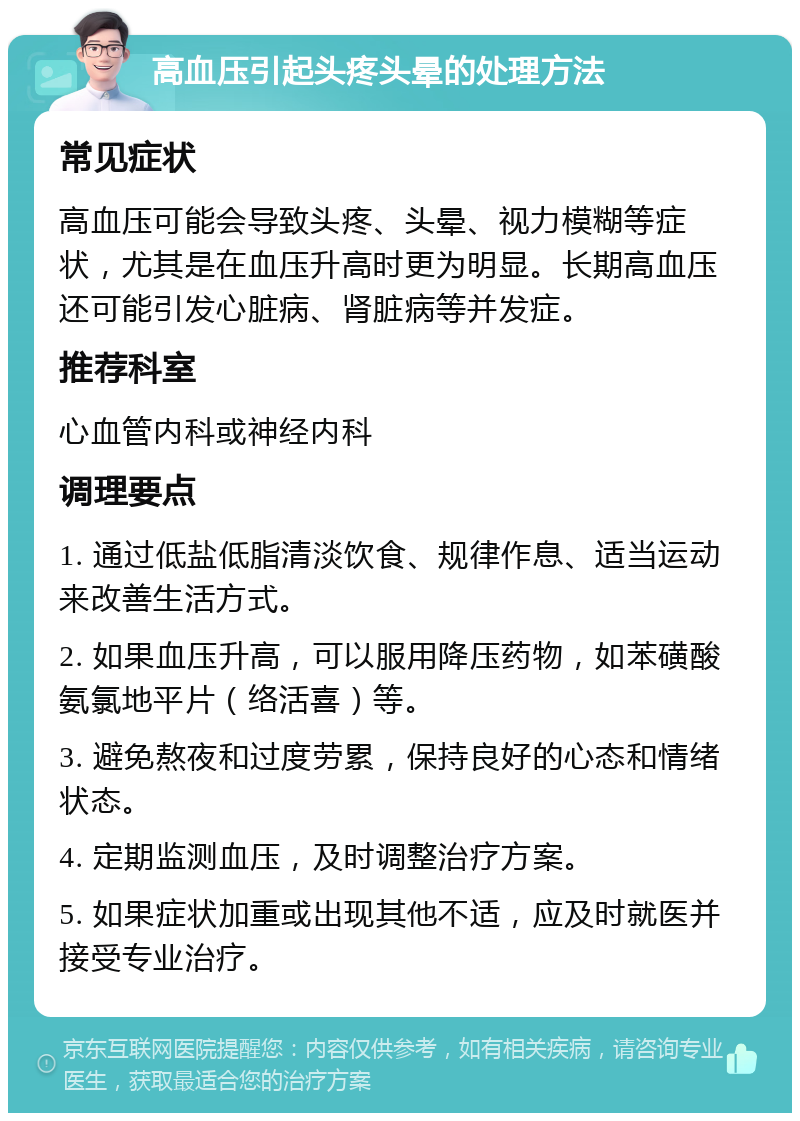 高血压引起头疼头晕的处理方法 常见症状 高血压可能会导致头疼、头晕、视力模糊等症状，尤其是在血压升高时更为明显。长期高血压还可能引发心脏病、肾脏病等并发症。 推荐科室 心血管内科或神经内科 调理要点 1. 通过低盐低脂清淡饮食、规律作息、适当运动来改善生活方式。 2. 如果血压升高，可以服用降压药物，如苯磺酸氨氯地平片（络活喜）等。 3. 避免熬夜和过度劳累，保持良好的心态和情绪状态。 4. 定期监测血压，及时调整治疗方案。 5. 如果症状加重或出现其他不适，应及时就医并接受专业治疗。