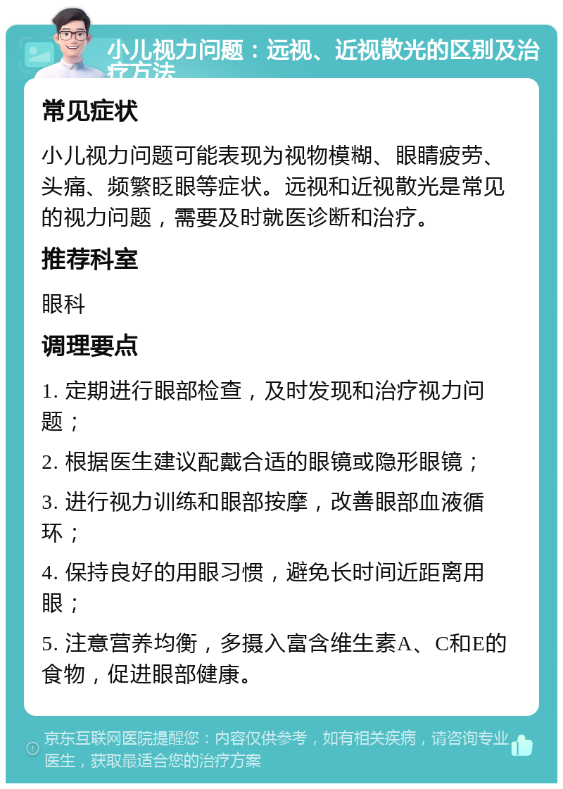 小儿视力问题：远视、近视散光的区别及治疗方法 常见症状 小儿视力问题可能表现为视物模糊、眼睛疲劳、头痛、频繁眨眼等症状。远视和近视散光是常见的视力问题，需要及时就医诊断和治疗。 推荐科室 眼科 调理要点 1. 定期进行眼部检查，及时发现和治疗视力问题； 2. 根据医生建议配戴合适的眼镜或隐形眼镜； 3. 进行视力训练和眼部按摩，改善眼部血液循环； 4. 保持良好的用眼习惯，避免长时间近距离用眼； 5. 注意营养均衡，多摄入富含维生素A、C和E的食物，促进眼部健康。