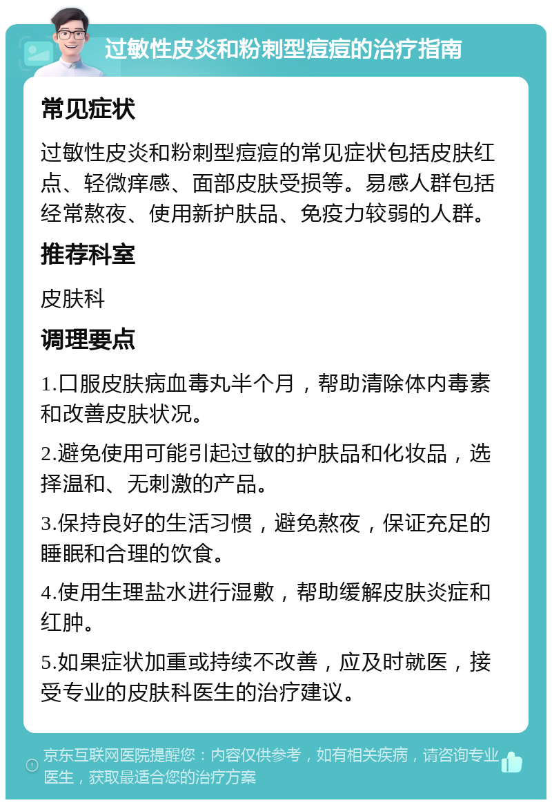 过敏性皮炎和粉刺型痘痘的治疗指南 常见症状 过敏性皮炎和粉刺型痘痘的常见症状包括皮肤红点、轻微痒感、面部皮肤受损等。易感人群包括经常熬夜、使用新护肤品、免疫力较弱的人群。 推荐科室 皮肤科 调理要点 1.口服皮肤病血毒丸半个月，帮助清除体内毒素和改善皮肤状况。 2.避免使用可能引起过敏的护肤品和化妆品，选择温和、无刺激的产品。 3.保持良好的生活习惯，避免熬夜，保证充足的睡眠和合理的饮食。 4.使用生理盐水进行湿敷，帮助缓解皮肤炎症和红肿。 5.如果症状加重或持续不改善，应及时就医，接受专业的皮肤科医生的治疗建议。