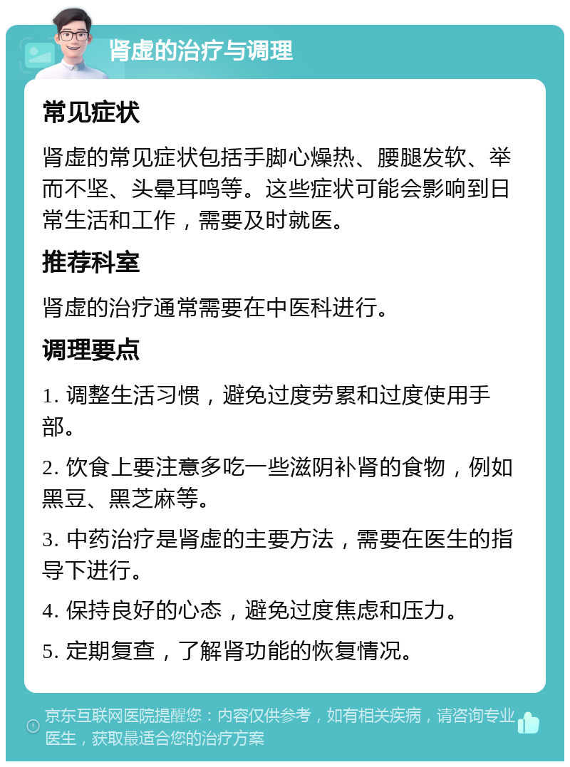 肾虚的治疗与调理 常见症状 肾虚的常见症状包括手脚心燥热、腰腿发软、举而不坚、头晕耳鸣等。这些症状可能会影响到日常生活和工作，需要及时就医。 推荐科室 肾虚的治疗通常需要在中医科进行。 调理要点 1. 调整生活习惯，避免过度劳累和过度使用手部。 2. 饮食上要注意多吃一些滋阴补肾的食物，例如黑豆、黑芝麻等。 3. 中药治疗是肾虚的主要方法，需要在医生的指导下进行。 4. 保持良好的心态，避免过度焦虑和压力。 5. 定期复查，了解肾功能的恢复情况。