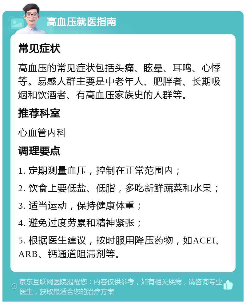 高血压就医指南 常见症状 高血压的常见症状包括头痛、眩晕、耳鸣、心悸等。易感人群主要是中老年人、肥胖者、长期吸烟和饮酒者、有高血压家族史的人群等。 推荐科室 心血管内科 调理要点 1. 定期测量血压，控制在正常范围内； 2. 饮食上要低盐、低脂，多吃新鲜蔬菜和水果； 3. 适当运动，保持健康体重； 4. 避免过度劳累和精神紧张； 5. 根据医生建议，按时服用降压药物，如ACEI、ARB、钙通道阻滞剂等。