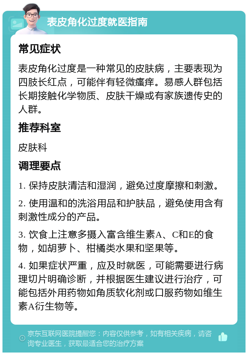 表皮角化过度就医指南 常见症状 表皮角化过度是一种常见的皮肤病，主要表现为四肢长红点，可能伴有轻微瘙痒。易感人群包括长期接触化学物质、皮肤干燥或有家族遗传史的人群。 推荐科室 皮肤科 调理要点 1. 保持皮肤清洁和湿润，避免过度摩擦和刺激。 2. 使用温和的洗浴用品和护肤品，避免使用含有刺激性成分的产品。 3. 饮食上注意多摄入富含维生素A、C和E的食物，如胡萝卜、柑橘类水果和坚果等。 4. 如果症状严重，应及时就医，可能需要进行病理切片明确诊断，并根据医生建议进行治疗，可能包括外用药物如角质软化剂或口服药物如维生素A衍生物等。