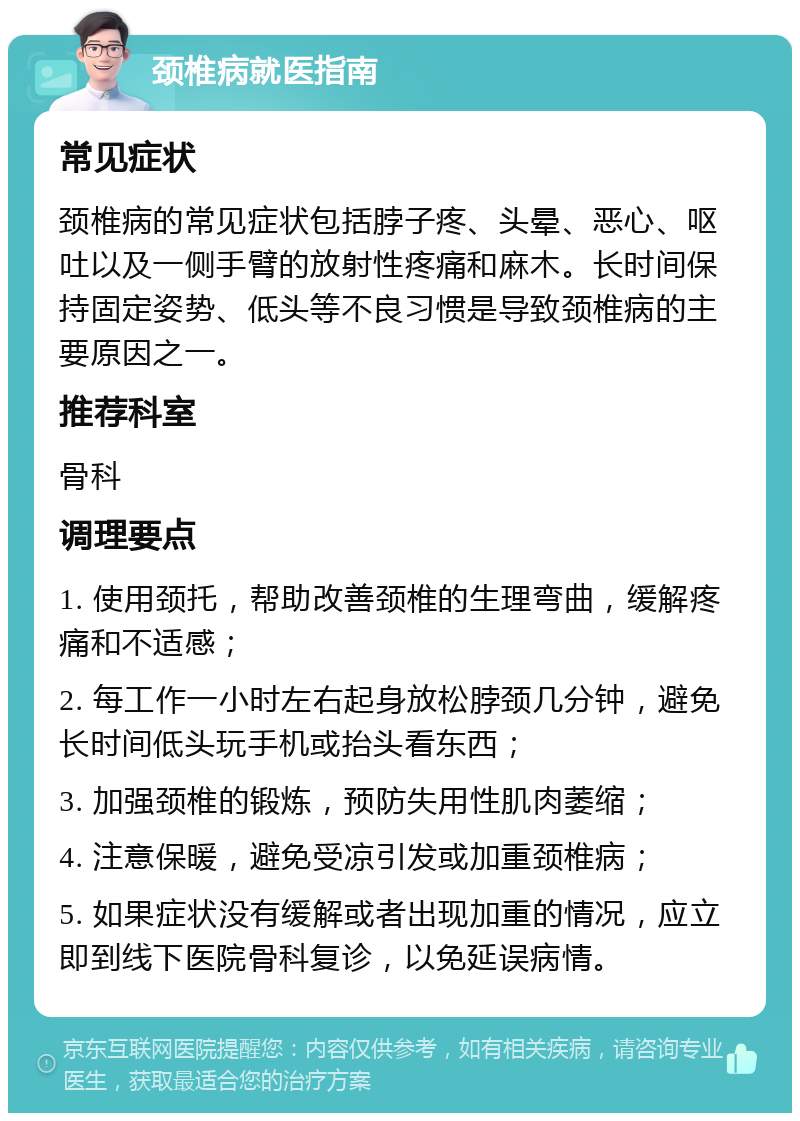 颈椎病就医指南 常见症状 颈椎病的常见症状包括脖子疼、头晕、恶心、呕吐以及一侧手臂的放射性疼痛和麻木。长时间保持固定姿势、低头等不良习惯是导致颈椎病的主要原因之一。 推荐科室 骨科 调理要点 1. 使用颈托，帮助改善颈椎的生理弯曲，缓解疼痛和不适感； 2. 每工作一小时左右起身放松脖颈几分钟，避免长时间低头玩手机或抬头看东西； 3. 加强颈椎的锻炼，预防失用性肌肉萎缩； 4. 注意保暖，避免受凉引发或加重颈椎病； 5. 如果症状没有缓解或者出现加重的情况，应立即到线下医院骨科复诊，以免延误病情。