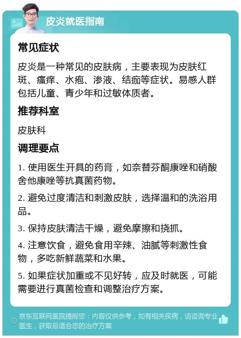 皮炎就医指南 常见症状 皮炎是一种常见的皮肤病，主要表现为皮肤红斑、瘙痒、水疱、渗液、结痂等症状。易感人群包括儿童、青少年和过敏体质者。 推荐科室 皮肤科 调理要点 1. 使用医生开具的药膏，如奈替芬酮康唑和硝酸舍他康唑等抗真菌药物。 2. 避免过度清洁和刺激皮肤，选择温和的洗浴用品。 3. 保持皮肤清洁干燥，避免摩擦和挠抓。 4. 注意饮食，避免食用辛辣、油腻等刺激性食物，多吃新鲜蔬菜和水果。 5. 如果症状加重或不见好转，应及时就医，可能需要进行真菌检查和调整治疗方案。