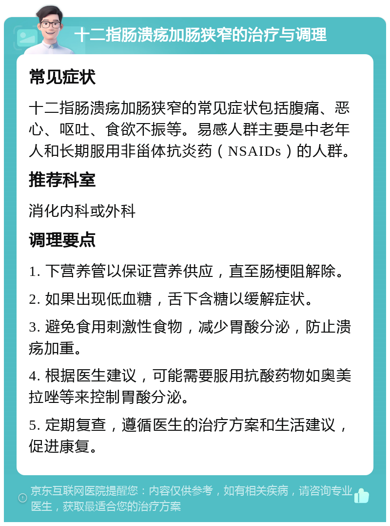 十二指肠溃疡加肠狭窄的治疗与调理 常见症状 十二指肠溃疡加肠狭窄的常见症状包括腹痛、恶心、呕吐、食欲不振等。易感人群主要是中老年人和长期服用非甾体抗炎药（NSAIDs）的人群。 推荐科室 消化内科或外科 调理要点 1. 下营养管以保证营养供应，直至肠梗阻解除。 2. 如果出现低血糖，舌下含糖以缓解症状。 3. 避免食用刺激性食物，减少胃酸分泌，防止溃疡加重。 4. 根据医生建议，可能需要服用抗酸药物如奥美拉唑等来控制胃酸分泌。 5. 定期复查，遵循医生的治疗方案和生活建议，促进康复。