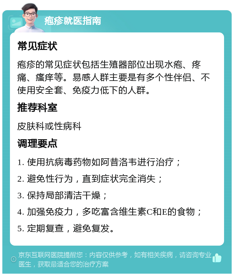 疱疹就医指南 常见症状 疱疹的常见症状包括生殖器部位出现水疱、疼痛、瘙痒等。易感人群主要是有多个性伴侣、不使用安全套、免疫力低下的人群。 推荐科室 皮肤科或性病科 调理要点 1. 使用抗病毒药物如阿昔洛韦进行治疗； 2. 避免性行为，直到症状完全消失； 3. 保持局部清洁干燥； 4. 加强免疫力，多吃富含维生素C和E的食物； 5. 定期复查，避免复发。