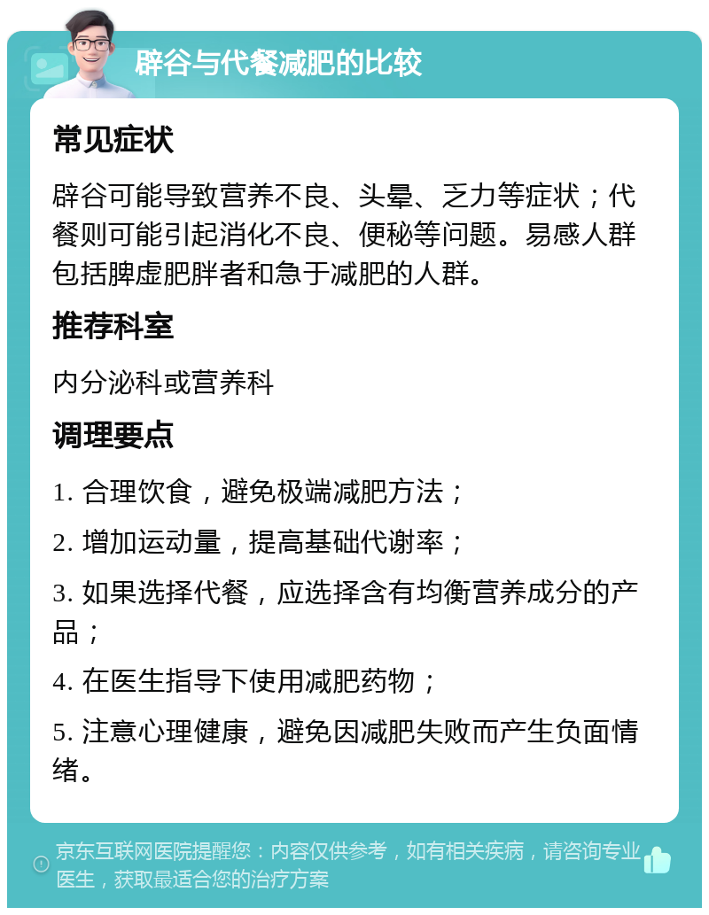 辟谷与代餐减肥的比较 常见症状 辟谷可能导致营养不良、头晕、乏力等症状；代餐则可能引起消化不良、便秘等问题。易感人群包括脾虚肥胖者和急于减肥的人群。 推荐科室 内分泌科或营养科 调理要点 1. 合理饮食，避免极端减肥方法； 2. 增加运动量，提高基础代谢率； 3. 如果选择代餐，应选择含有均衡营养成分的产品； 4. 在医生指导下使用减肥药物； 5. 注意心理健康，避免因减肥失败而产生负面情绪。