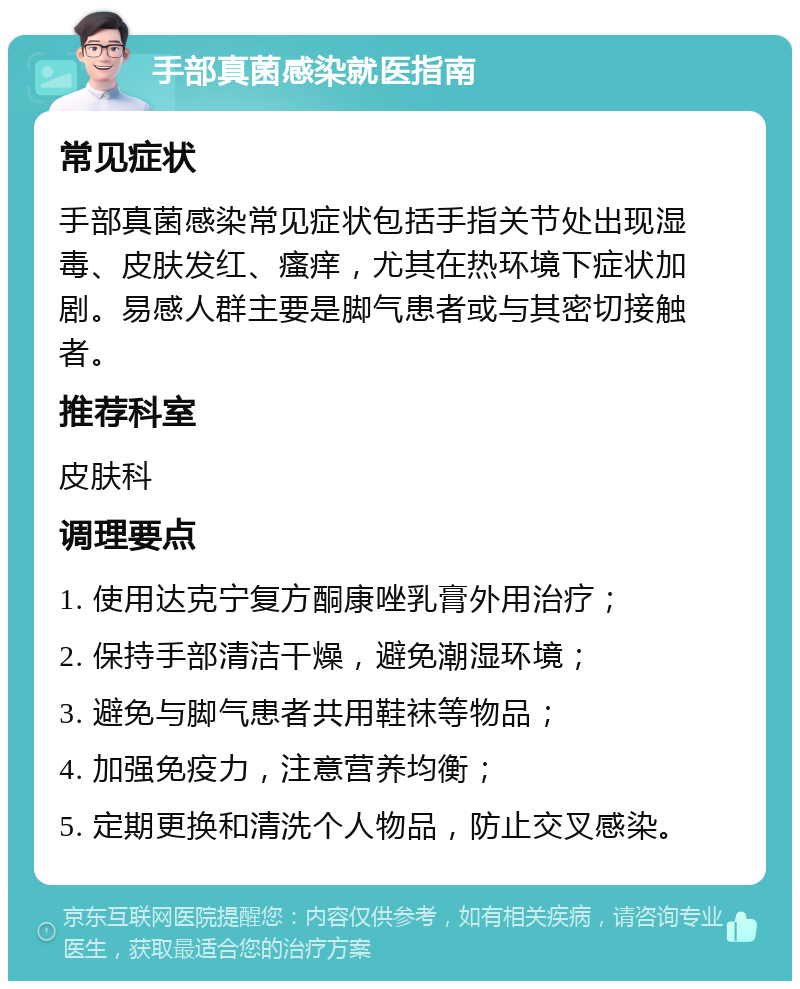 手部真菌感染就医指南 常见症状 手部真菌感染常见症状包括手指关节处出现湿毒、皮肤发红、瘙痒，尤其在热环境下症状加剧。易感人群主要是脚气患者或与其密切接触者。 推荐科室 皮肤科 调理要点 1. 使用达克宁复方酮康唑乳膏外用治疗； 2. 保持手部清洁干燥，避免潮湿环境； 3. 避免与脚气患者共用鞋袜等物品； 4. 加强免疫力，注意营养均衡； 5. 定期更换和清洗个人物品，防止交叉感染。