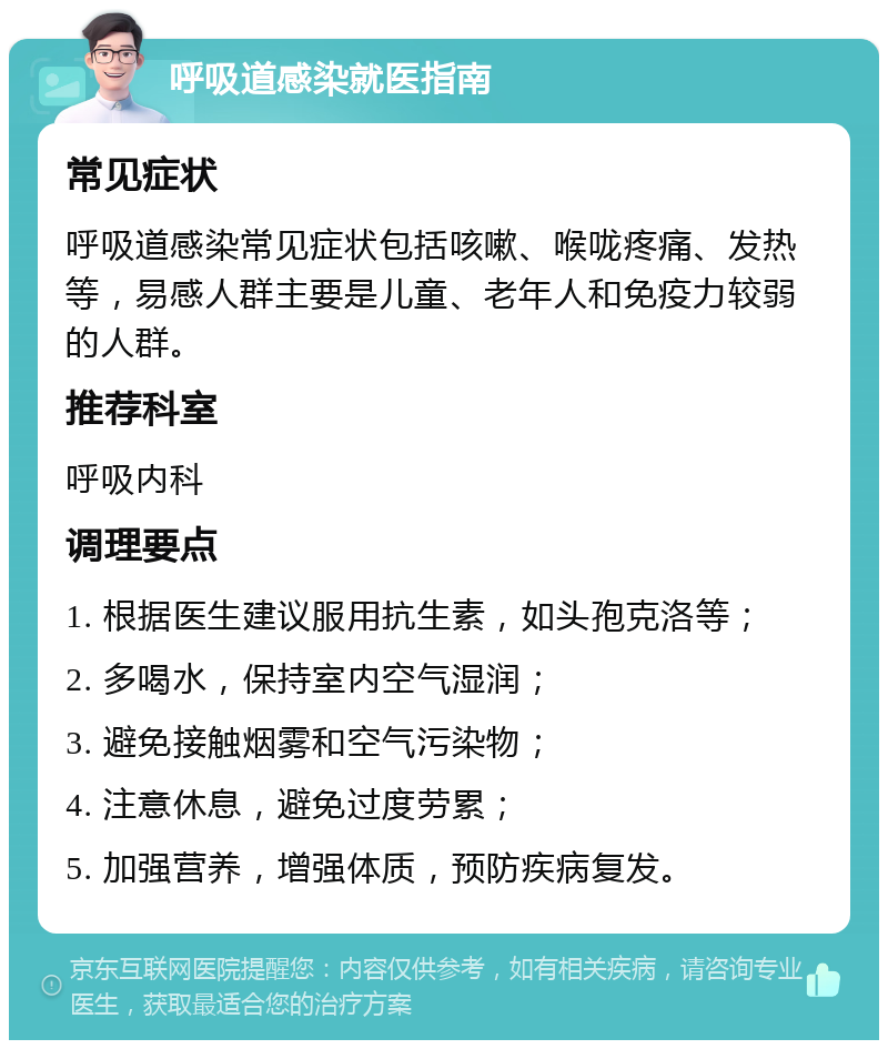 呼吸道感染就医指南 常见症状 呼吸道感染常见症状包括咳嗽、喉咙疼痛、发热等，易感人群主要是儿童、老年人和免疫力较弱的人群。 推荐科室 呼吸内科 调理要点 1. 根据医生建议服用抗生素，如头孢克洛等； 2. 多喝水，保持室内空气湿润； 3. 避免接触烟雾和空气污染物； 4. 注意休息，避免过度劳累； 5. 加强营养，增强体质，预防疾病复发。