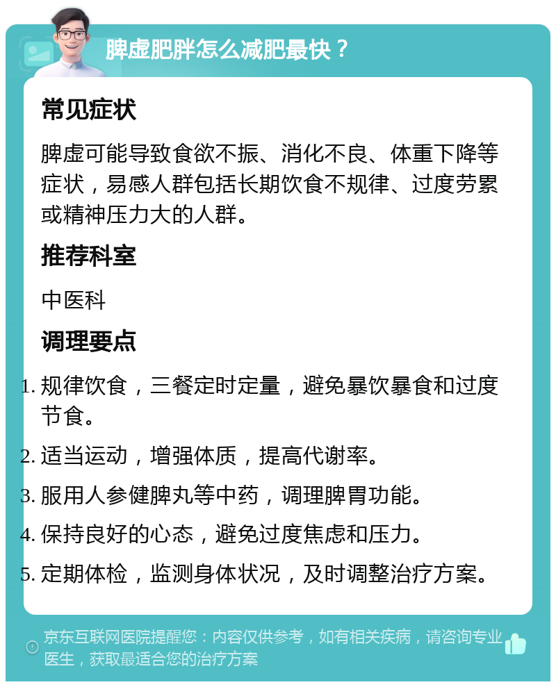 脾虚肥胖怎么减肥最快？ 常见症状 脾虚可能导致食欲不振、消化不良、体重下降等症状，易感人群包括长期饮食不规律、过度劳累或精神压力大的人群。 推荐科室 中医科 调理要点 规律饮食，三餐定时定量，避免暴饮暴食和过度节食。 适当运动，增强体质，提高代谢率。 服用人参健脾丸等中药，调理脾胃功能。 保持良好的心态，避免过度焦虑和压力。 定期体检，监测身体状况，及时调整治疗方案。