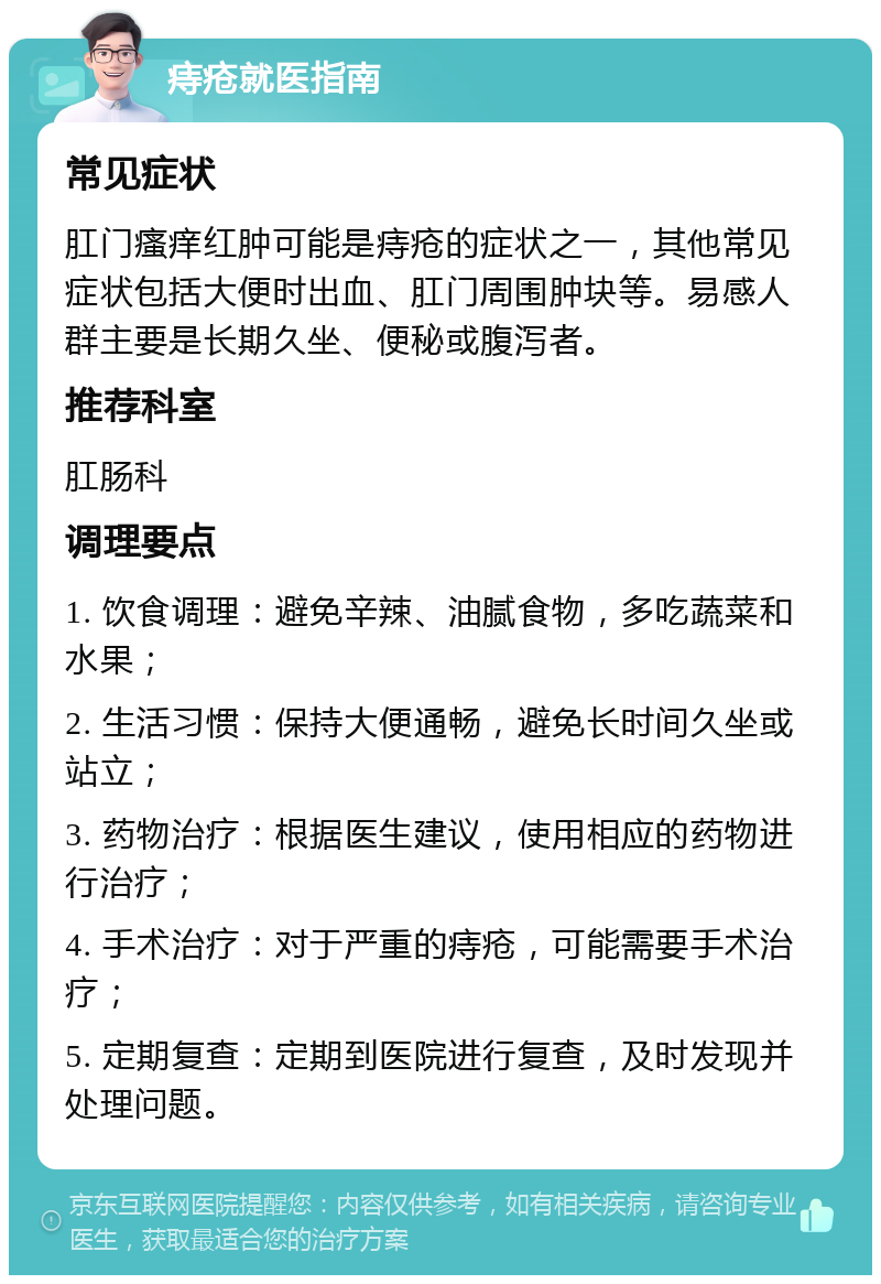 痔疮就医指南 常见症状 肛门瘙痒红肿可能是痔疮的症状之一，其他常见症状包括大便时出血、肛门周围肿块等。易感人群主要是长期久坐、便秘或腹泻者。 推荐科室 肛肠科 调理要点 1. 饮食调理：避免辛辣、油腻食物，多吃蔬菜和水果； 2. 生活习惯：保持大便通畅，避免长时间久坐或站立； 3. 药物治疗：根据医生建议，使用相应的药物进行治疗； 4. 手术治疗：对于严重的痔疮，可能需要手术治疗； 5. 定期复查：定期到医院进行复查，及时发现并处理问题。