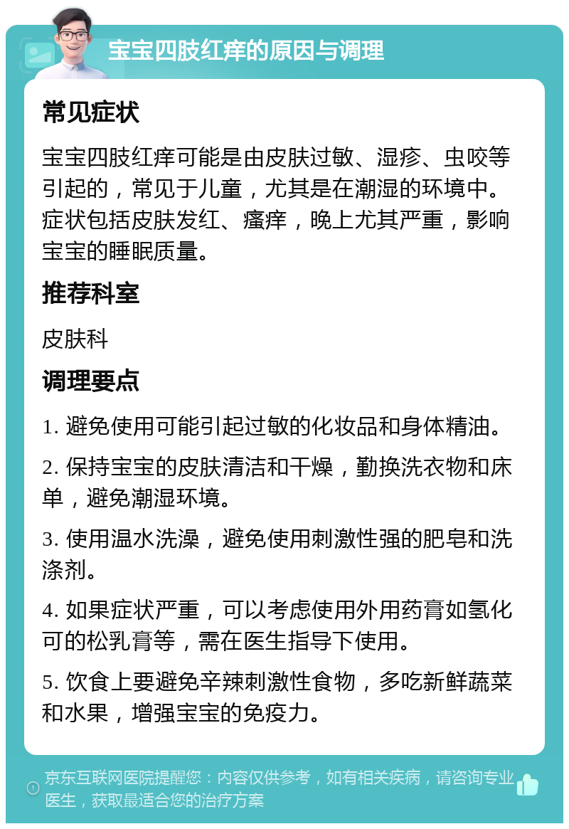 宝宝四肢红痒的原因与调理 常见症状 宝宝四肢红痒可能是由皮肤过敏、湿疹、虫咬等引起的，常见于儿童，尤其是在潮湿的环境中。症状包括皮肤发红、瘙痒，晚上尤其严重，影响宝宝的睡眠质量。 推荐科室 皮肤科 调理要点 1. 避免使用可能引起过敏的化妆品和身体精油。 2. 保持宝宝的皮肤清洁和干燥，勤换洗衣物和床单，避免潮湿环境。 3. 使用温水洗澡，避免使用刺激性强的肥皂和洗涤剂。 4. 如果症状严重，可以考虑使用外用药膏如氢化可的松乳膏等，需在医生指导下使用。 5. 饮食上要避免辛辣刺激性食物，多吃新鲜蔬菜和水果，增强宝宝的免疫力。