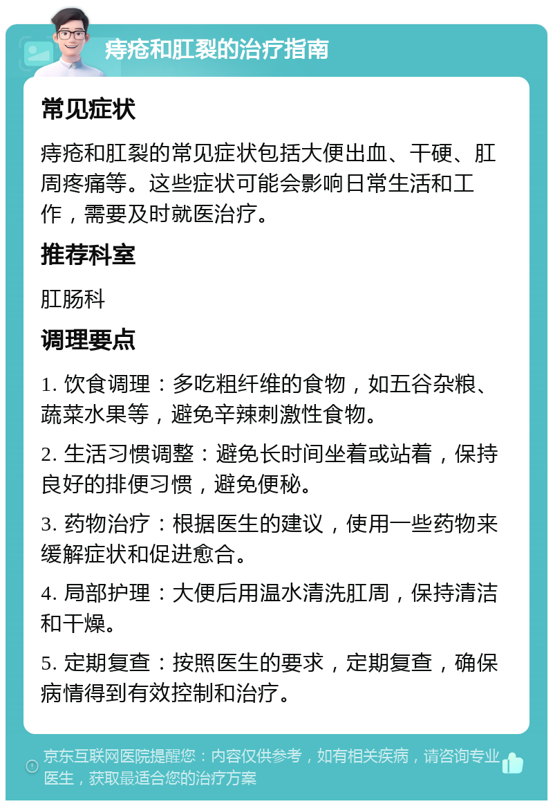 痔疮和肛裂的治疗指南 常见症状 痔疮和肛裂的常见症状包括大便出血、干硬、肛周疼痛等。这些症状可能会影响日常生活和工作，需要及时就医治疗。 推荐科室 肛肠科 调理要点 1. 饮食调理：多吃粗纤维的食物，如五谷杂粮、蔬菜水果等，避免辛辣刺激性食物。 2. 生活习惯调整：避免长时间坐着或站着，保持良好的排便习惯，避免便秘。 3. 药物治疗：根据医生的建议，使用一些药物来缓解症状和促进愈合。 4. 局部护理：大便后用温水清洗肛周，保持清洁和干燥。 5. 定期复查：按照医生的要求，定期复查，确保病情得到有效控制和治疗。