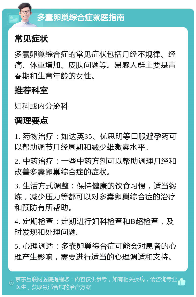 多囊卵巢综合症就医指南 常见症状 多囊卵巢综合症的常见症状包括月经不规律、经痛、体重增加、皮肤问题等。易感人群主要是青春期和生育年龄的女性。 推荐科室 妇科或内分泌科 调理要点 1. 药物治疗：如达英35、优思明等口服避孕药可以帮助调节月经周期和减少雄激素水平。 2. 中药治疗：一些中药方剂可以帮助调理月经和改善多囊卵巢综合症的症状。 3. 生活方式调整：保持健康的饮食习惯，适当锻炼，减少压力等都可以对多囊卵巢综合症的治疗和预防有所帮助。 4. 定期检查：定期进行妇科检查和B超检查，及时发现和处理问题。 5. 心理调适：多囊卵巢综合症可能会对患者的心理产生影响，需要进行适当的心理调适和支持。