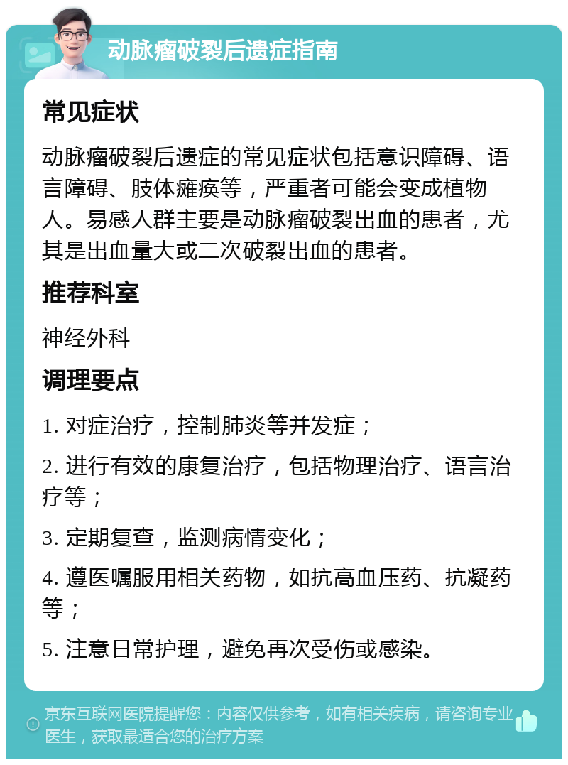 动脉瘤破裂后遗症指南 常见症状 动脉瘤破裂后遗症的常见症状包括意识障碍、语言障碍、肢体瘫痪等，严重者可能会变成植物人。易感人群主要是动脉瘤破裂出血的患者，尤其是出血量大或二次破裂出血的患者。 推荐科室 神经外科 调理要点 1. 对症治疗，控制肺炎等并发症； 2. 进行有效的康复治疗，包括物理治疗、语言治疗等； 3. 定期复查，监测病情变化； 4. 遵医嘱服用相关药物，如抗高血压药、抗凝药等； 5. 注意日常护理，避免再次受伤或感染。