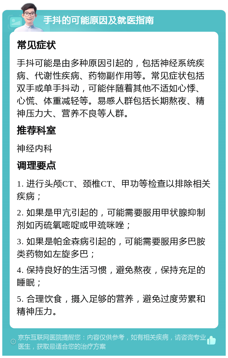 手抖的可能原因及就医指南 常见症状 手抖可能是由多种原因引起的，包括神经系统疾病、代谢性疾病、药物副作用等。常见症状包括双手或单手抖动，可能伴随着其他不适如心悸、心慌、体重减轻等。易感人群包括长期熬夜、精神压力大、营养不良等人群。 推荐科室 神经内科 调理要点 1. 进行头颅CT、颈椎CT、甲功等检查以排除相关疾病； 2. 如果是甲亢引起的，可能需要服用甲状腺抑制剂如丙硫氧嘧啶或甲巯咪唑； 3. 如果是帕金森病引起的，可能需要服用多巴胺类药物如左旋多巴； 4. 保持良好的生活习惯，避免熬夜，保持充足的睡眠； 5. 合理饮食，摄入足够的营养，避免过度劳累和精神压力。