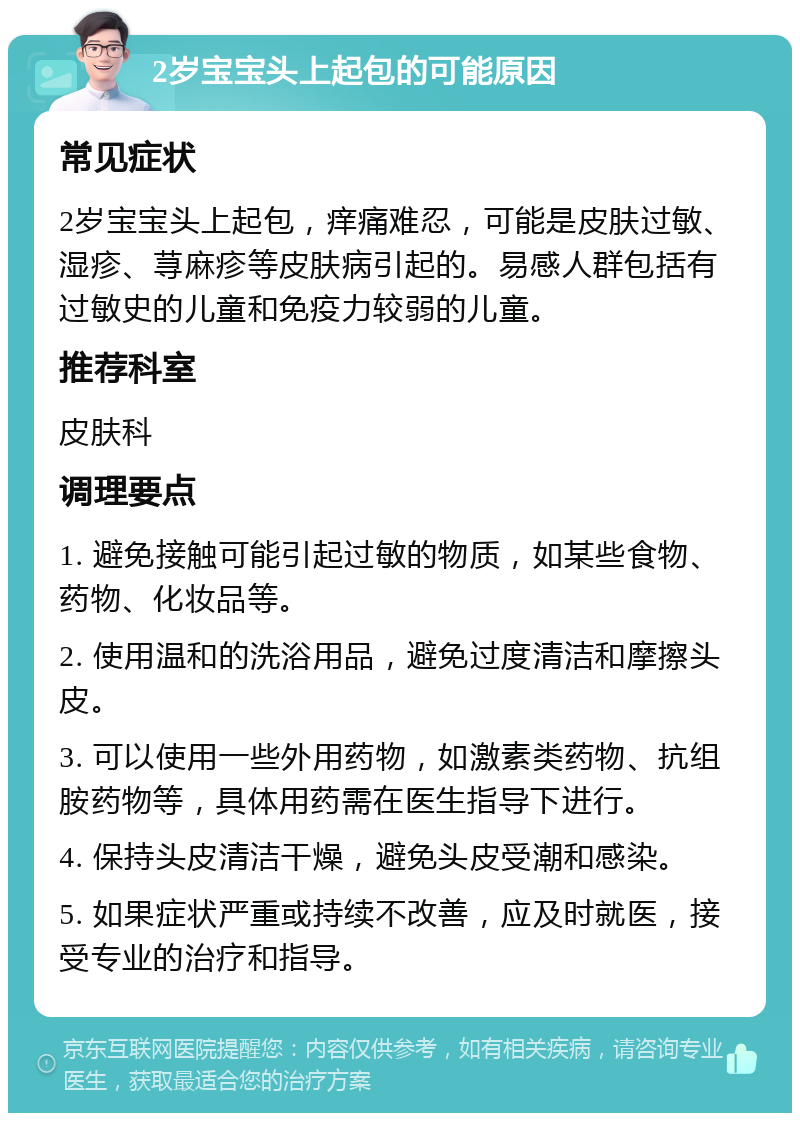 2岁宝宝头上起包的可能原因 常见症状 2岁宝宝头上起包，痒痛难忍，可能是皮肤过敏、湿疹、荨麻疹等皮肤病引起的。易感人群包括有过敏史的儿童和免疫力较弱的儿童。 推荐科室 皮肤科 调理要点 1. 避免接触可能引起过敏的物质，如某些食物、药物、化妆品等。 2. 使用温和的洗浴用品，避免过度清洁和摩擦头皮。 3. 可以使用一些外用药物，如激素类药物、抗组胺药物等，具体用药需在医生指导下进行。 4. 保持头皮清洁干燥，避免头皮受潮和感染。 5. 如果症状严重或持续不改善，应及时就医，接受专业的治疗和指导。