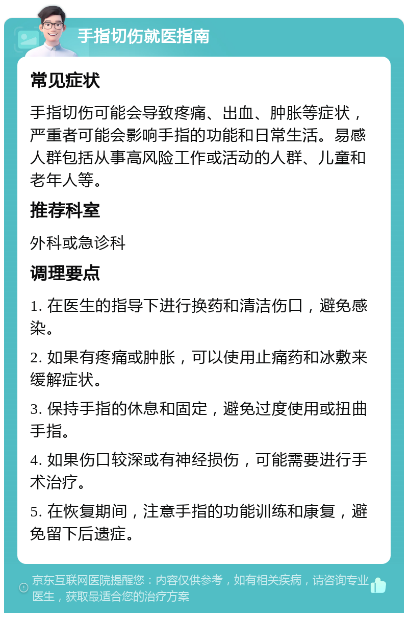 手指切伤就医指南 常见症状 手指切伤可能会导致疼痛、出血、肿胀等症状，严重者可能会影响手指的功能和日常生活。易感人群包括从事高风险工作或活动的人群、儿童和老年人等。 推荐科室 外科或急诊科 调理要点 1. 在医生的指导下进行换药和清洁伤口，避免感染。 2. 如果有疼痛或肿胀，可以使用止痛药和冰敷来缓解症状。 3. 保持手指的休息和固定，避免过度使用或扭曲手指。 4. 如果伤口较深或有神经损伤，可能需要进行手术治疗。 5. 在恢复期间，注意手指的功能训练和康复，避免留下后遗症。