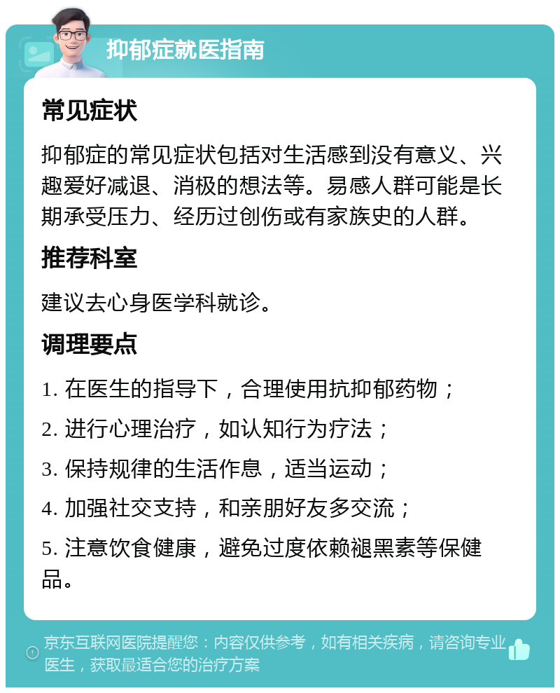 抑郁症就医指南 常见症状 抑郁症的常见症状包括对生活感到没有意义、兴趣爱好减退、消极的想法等。易感人群可能是长期承受压力、经历过创伤或有家族史的人群。 推荐科室 建议去心身医学科就诊。 调理要点 1. 在医生的指导下，合理使用抗抑郁药物； 2. 进行心理治疗，如认知行为疗法； 3. 保持规律的生活作息，适当运动； 4. 加强社交支持，和亲朋好友多交流； 5. 注意饮食健康，避免过度依赖褪黑素等保健品。