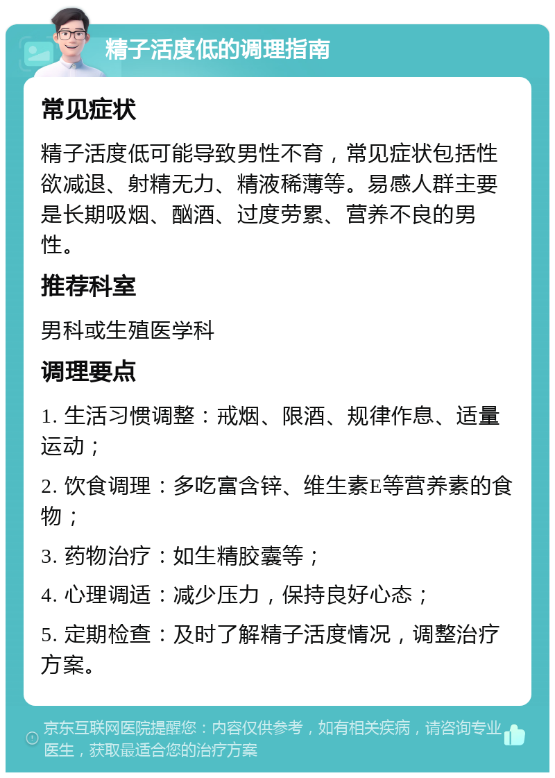 精子活度低的调理指南 常见症状 精子活度低可能导致男性不育，常见症状包括性欲减退、射精无力、精液稀薄等。易感人群主要是长期吸烟、酗酒、过度劳累、营养不良的男性。 推荐科室 男科或生殖医学科 调理要点 1. 生活习惯调整：戒烟、限酒、规律作息、适量运动； 2. 饮食调理：多吃富含锌、维生素E等营养素的食物； 3. 药物治疗：如生精胶囊等； 4. 心理调适：减少压力，保持良好心态； 5. 定期检查：及时了解精子活度情况，调整治疗方案。