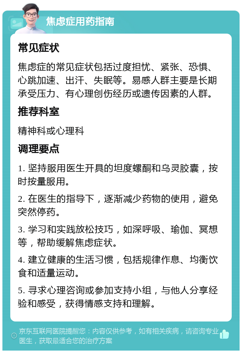 焦虑症用药指南 常见症状 焦虑症的常见症状包括过度担忧、紧张、恐惧、心跳加速、出汗、失眠等。易感人群主要是长期承受压力、有心理创伤经历或遗传因素的人群。 推荐科室 精神科或心理科 调理要点 1. 坚持服用医生开具的坦度螺酮和乌灵胶囊，按时按量服用。 2. 在医生的指导下，逐渐减少药物的使用，避免突然停药。 3. 学习和实践放松技巧，如深呼吸、瑜伽、冥想等，帮助缓解焦虑症状。 4. 建立健康的生活习惯，包括规律作息、均衡饮食和适量运动。 5. 寻求心理咨询或参加支持小组，与他人分享经验和感受，获得情感支持和理解。