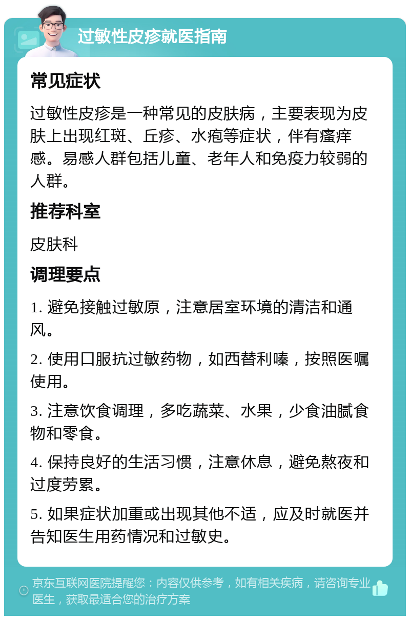 过敏性皮疹就医指南 常见症状 过敏性皮疹是一种常见的皮肤病，主要表现为皮肤上出现红斑、丘疹、水疱等症状，伴有瘙痒感。易感人群包括儿童、老年人和免疫力较弱的人群。 推荐科室 皮肤科 调理要点 1. 避免接触过敏原，注意居室环境的清洁和通风。 2. 使用口服抗过敏药物，如西替利嗪，按照医嘱使用。 3. 注意饮食调理，多吃蔬菜、水果，少食油腻食物和零食。 4. 保持良好的生活习惯，注意休息，避免熬夜和过度劳累。 5. 如果症状加重或出现其他不适，应及时就医并告知医生用药情况和过敏史。